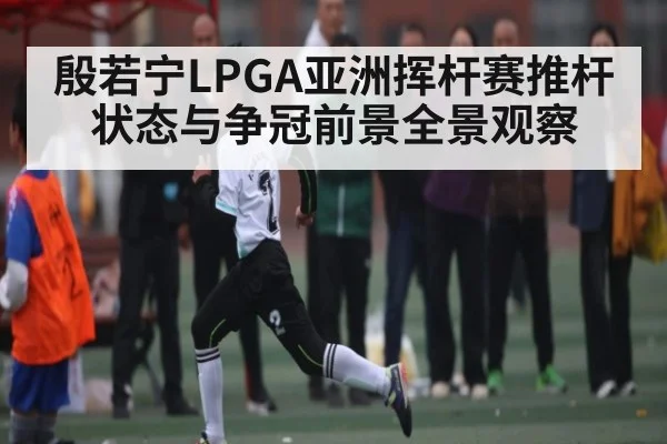 殷若宁LPGA亚洲挥杆赛推杆状态与争冠前景全景观察